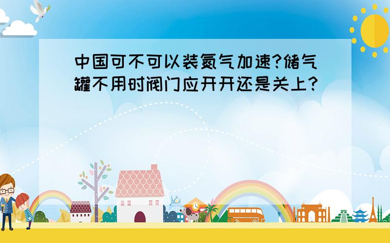 中国可不可以装氮气加速?储气罐不用时阀门应开开还是关上?