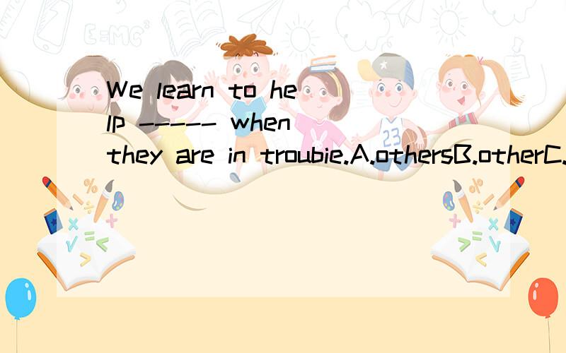 We learn to help ----- when they are in troubie.A.othersB.otherC.anotherD.the other