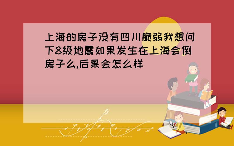 上海的房子没有四川脆弱我想问下8级地震如果发生在上海会倒房子么,后果会怎么样