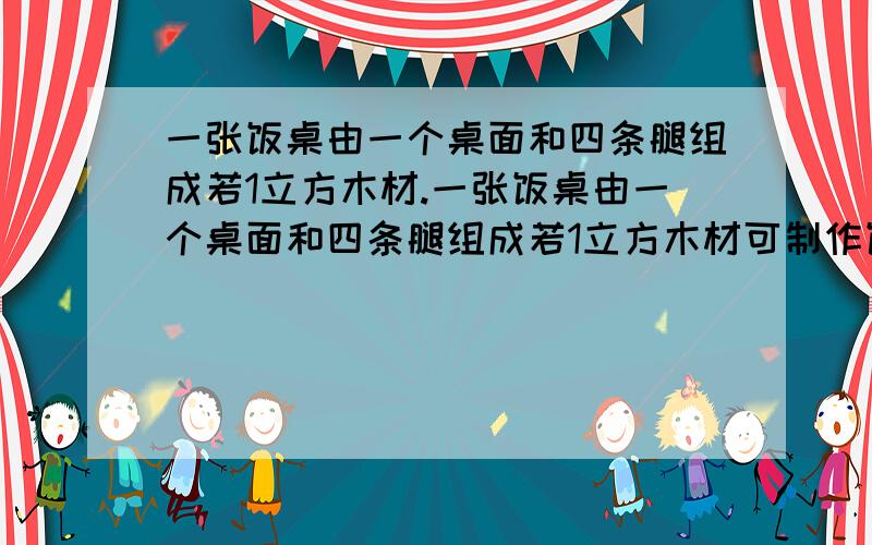 一张饭桌由一个桌面和四条腿组成若1立方木材.一张饭桌由一个桌面和四条腿组成若1立方木材可制作饭桌的桌面50个或桌腿300条现用5立方米木材制作饭桌可制成饭桌?对好多人来说很简单吧!