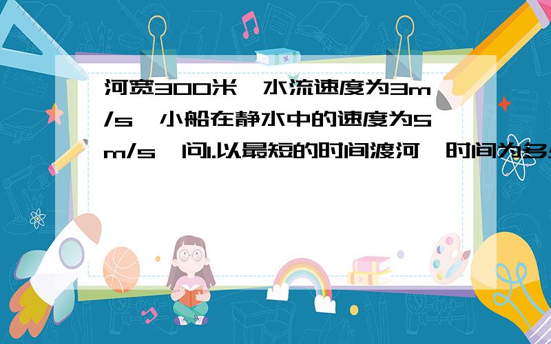 河宽300米,水流速度为3m/s,小船在静水中的速度为5m/s,问1.以最短的时间渡河,时间为多少?船达对岸的什么位置?2.以最短航程渡河,船头应向何处?渡河时间又为多少?