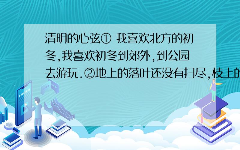 清明的心弦① 我喜欢北方的初冬,我喜欢初冬到郊外,到公园去游玩.②地上的落叶还没有扫尽,枝上的树叶还没有落完,然而,大树已经摆脱了自己沉重的与快乐的负担.春天它急着发芽生长,夏天