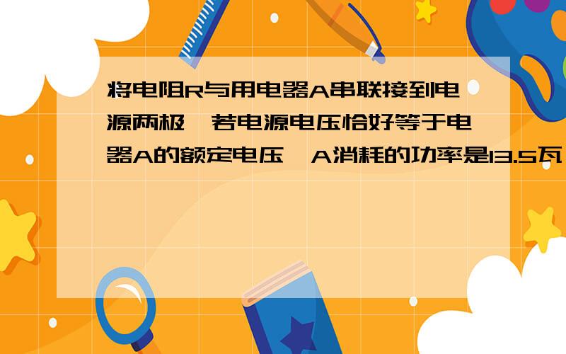 将电阻R与用电器A串联接到电源两极,若电源电压恰好等于电器A的额定电压,A消耗的功率是13.5瓦,若把用电器A换成用电器B,B消耗的功率是17.28瓦,已知用电器B的额定电压与A相同,额定功率是A的2