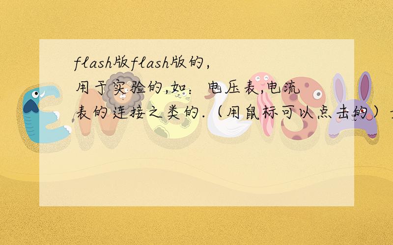 flash版flash版的,用于实验的,如：电压表,电流表的连接之类的.（用鼠标可以点击的）最好发到第一个里,