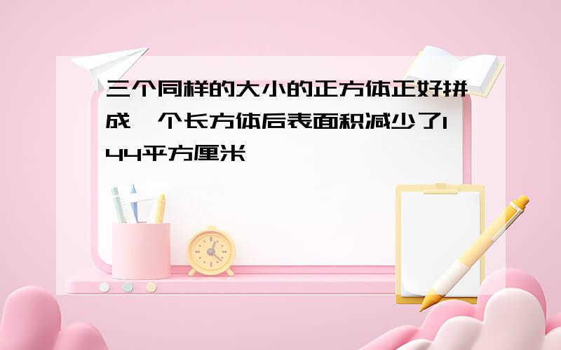 三个同样的大小的正方体正好拼成一个长方体后表面积减少了144平方厘米