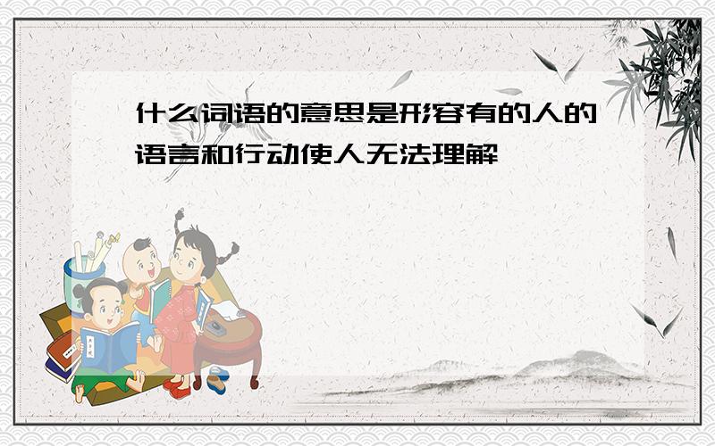 什么词语的意思是形容有的人的语言和行动使人无法理解