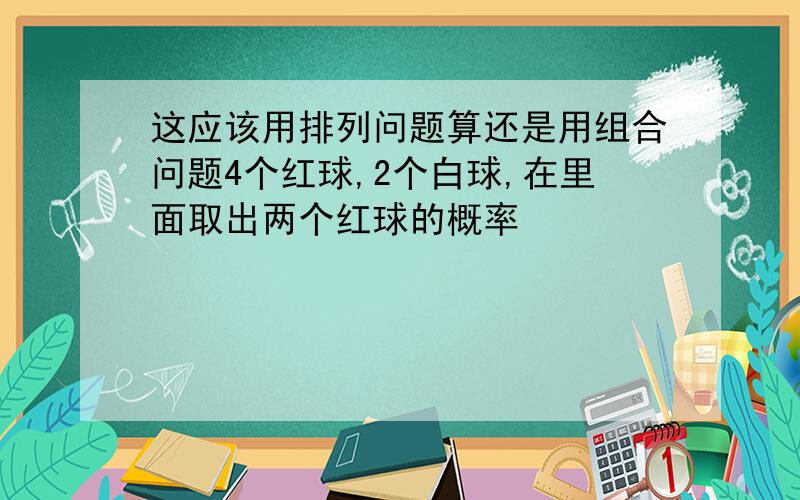 这应该用排列问题算还是用组合问题4个红球,2个白球,在里面取出两个红球的概率