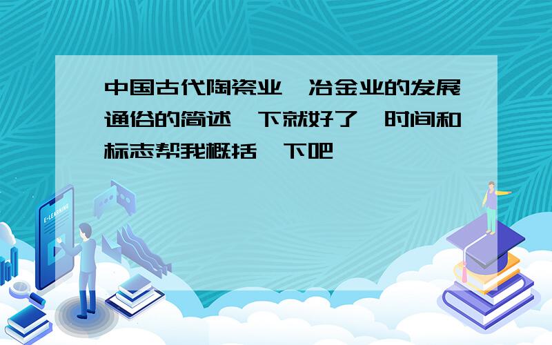 中国古代陶瓷业,冶金业的发展通俗的简述一下就好了,时间和标志帮我概括一下吧,