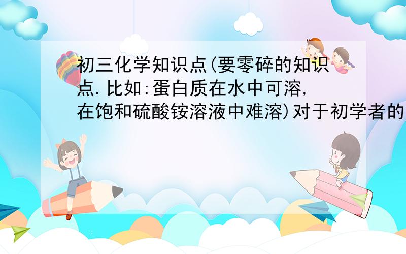 初三化学知识点(要零碎的知识点.比如:蛋白质在水中可溶,在饱和硫酸铵溶液中难溶)对于初学者的