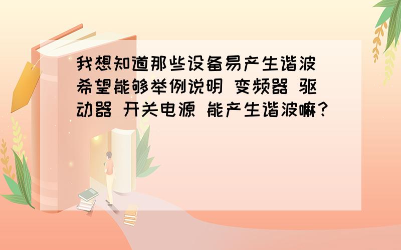 我想知道那些设备易产生谐波 希望能够举例说明 变频器 驱动器 开关电源 能产生谐波嘛？