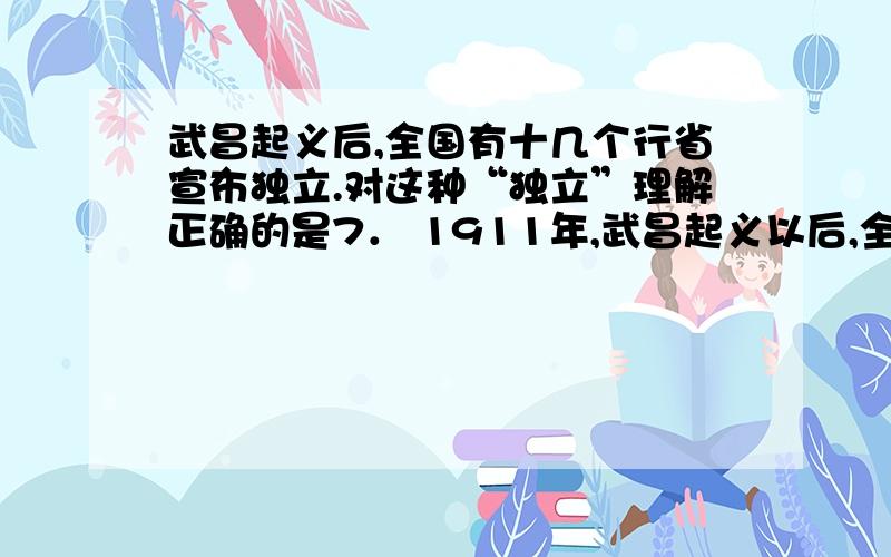 武昌起义后,全国有十几个行省宣布独立.对这种“独立”理解正确的是7． 1911年,武昌起义以后,全国有十几个行省宣布独立.对这种“独立”理解正确的是（ ）A．分裂割据,反对革命B．各省响