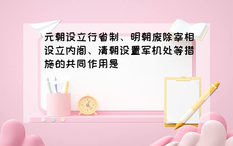 元朝设立行省制、明朝废除宰相设立内阁、清朝设置军机处等措施的共同作用是