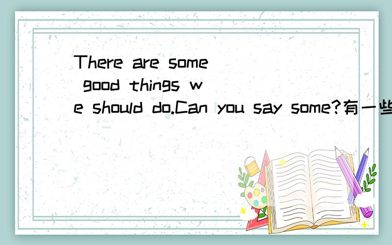 There are some good things we should do.Can you say some?有一些好事我们应该做.你能说出一些吗?回答时连汉译一起，