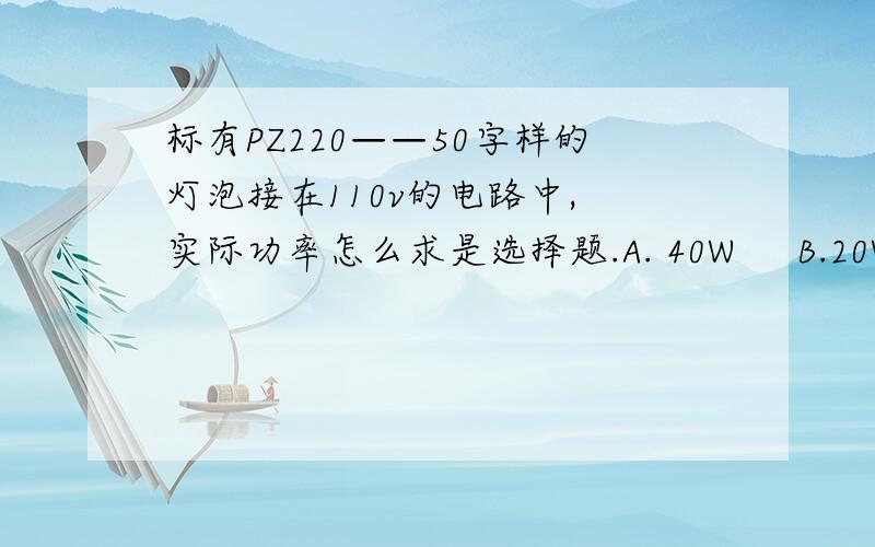 标有PZ220——50字样的灯泡接在110v的电路中, 实际功率怎么求是选择题.A. 40W     B.20W   C.12.5W    D .无法判断