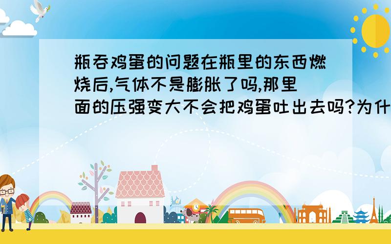 瓶吞鸡蛋的问题在瓶里的东西燃烧后,气体不是膨胀了吗,那里面的压强变大不会把鸡蛋吐出去吗?为什么会吞进来?