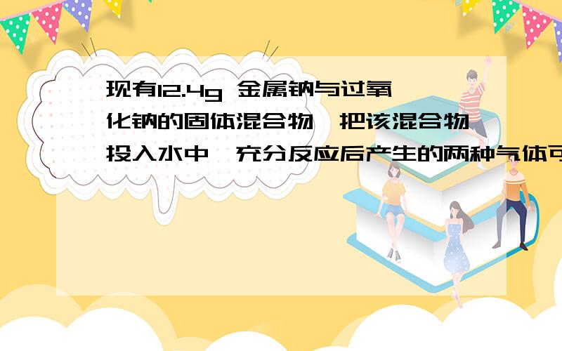 现有12.4g 金属钠与过氧化钠的固体混合物,把该混合物投入水中,充分反应后产生的两种气体可恰好完全反应（1）两种气体的质量比为（2）求原固体混合物中过氧化钠的质量．第一问我答案是