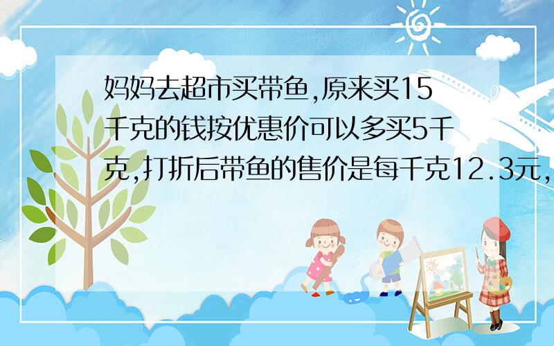 妈妈去超市买带鱼,原来买15千克的钱按优惠价可以多买5千克,打折后带鱼的售价是每千克12.3元,优惠前每千