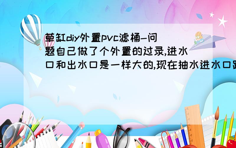 草缸diy外置pvc滤桶-问题自己做了个外置的过录,进水口和出水口是一样大的,现在抽水进水口跟不上节奏,桶里水不久会被抽干,是不是我放的太矮了还是其他原因,求解.没多少分啊,只能说声谢