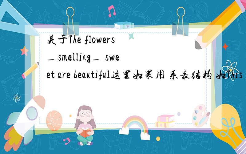 关于The flowers _smelling_ sweet are beautiful这里如果用 系表结构 如This kind of cloth ——feels—— soft.来分析那应该可以用smells啊,为什么只能填smelling?如果用非谓语动词分析的话,花是被问,为什么不