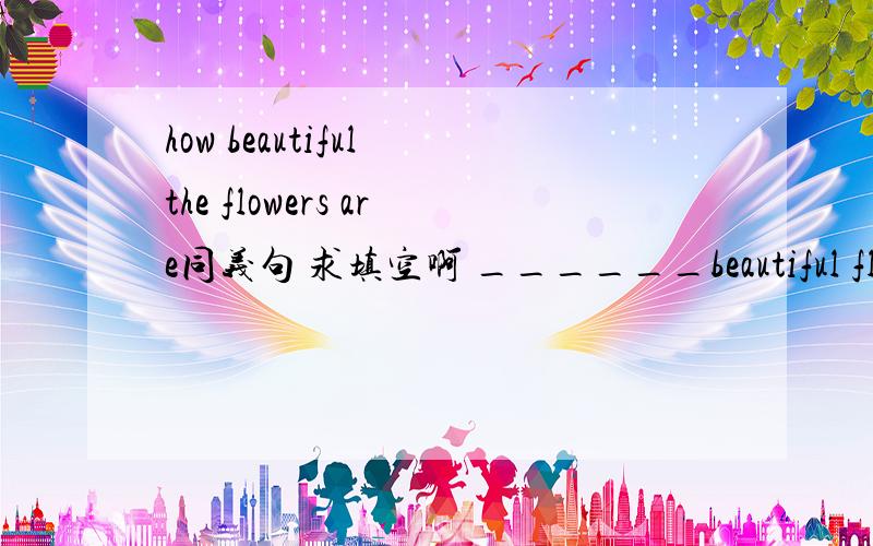 how beautiful the flowers are同义句 求填空啊 ______beautiful flowers ______ _________-一个一词