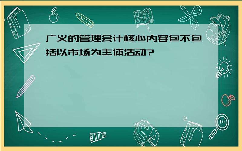 广义的管理会计核心内容包不包括以市场为主体活动?