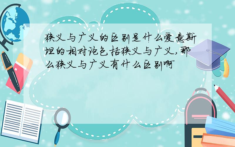 狭义与广义的区别是什么爱意斯坦的相对论包括狭义与广义,那么狭义与广义有什么区别啊