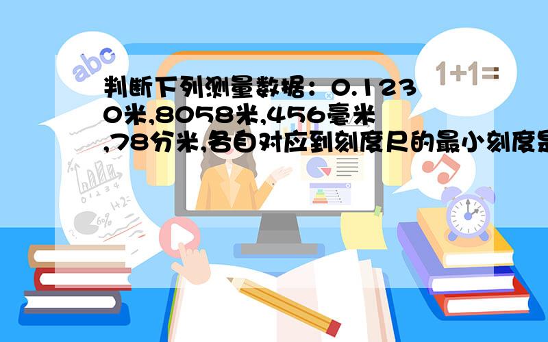 判断下列测量数据：0.1230米,8058米,456毫米,78分米,各自对应到刻度尺的最小刻度是A毫米,厘米,分米,米 B厘米,分米,毫米,米C分米,毫米,厘米,米 D毫米,分米,厘米,米