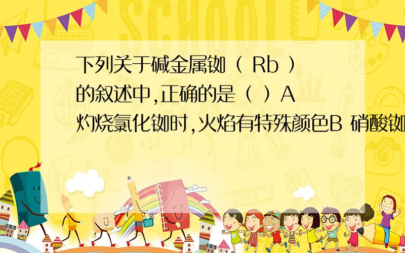 下列关于碱金属铷（ Rb ）的叙述中,正确的是（ ）A 灼烧氯化铷时,火焰有特殊颜色B 硝酸铷是离子化合物,易溶于水C 在钠、钾、铷三种单质中,铷的熔点最高D 氢氧化铷是弱碱