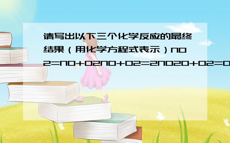 请写出以下三个化学反应的最终结果（用化学方程式表示）NO2=NO+O2NO+O2=2NO2O+O2=O3