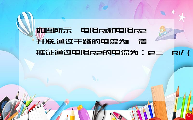 如图所示,电阻R1和电阻R2并联.通过干路的电流为I,请推证通过电阻R2的电流为：I2={R1/（R1+R2)}×I图就不画了就两电阻并联速回.