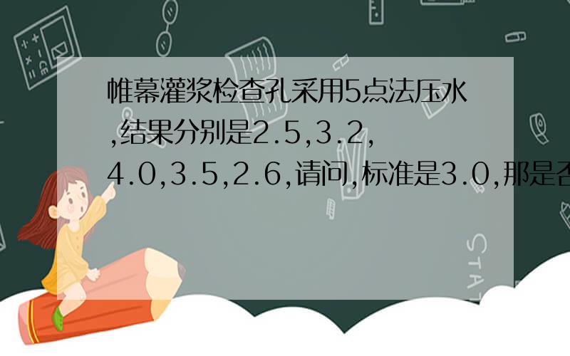 帷幕灌浆检查孔采用5点法压水,结果分别是2.5,3.2,4.0,3.5,2.6,请问,标准是3.0,那是否合格?如果结果是3.5,2.8,2.5,3.0,3.7,那是否合格.就是说3.0 是在那个压水压力下的标准.