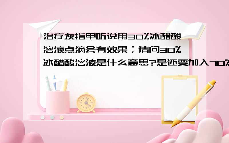 治疗灰指甲听说用30%冰醋酸溶液点滴会有效果；请问30%冰醋酸溶液是什么意思?是还要加入70%的水在冰醋酸里吗?请知情者告知