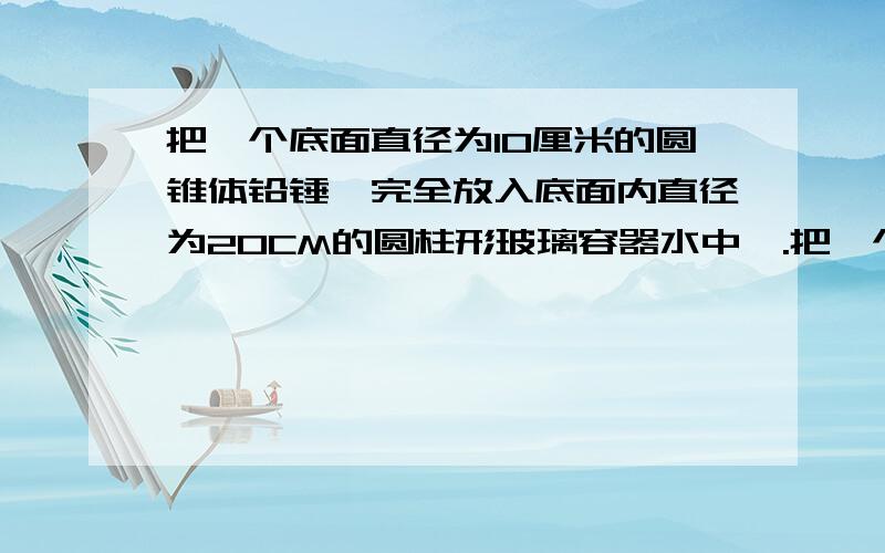 把一个底面直径为10厘米的圆锥体铅锤,完全放入底面内直径为20CM的圆柱形玻璃容器水中,.把一个底面直径为10厘米的圆锥体铅锤,完全放入底面内直径为20CM的圆柱形玻璃容器水中,水面上升0.5CM