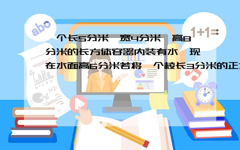 一个长5分米、宽4分米、高8分米的长方体容器内装有水,现在水面高6分米若将一个棱长3分米的正方体钢坯完全浸入水中,水面上升到几分米要算式