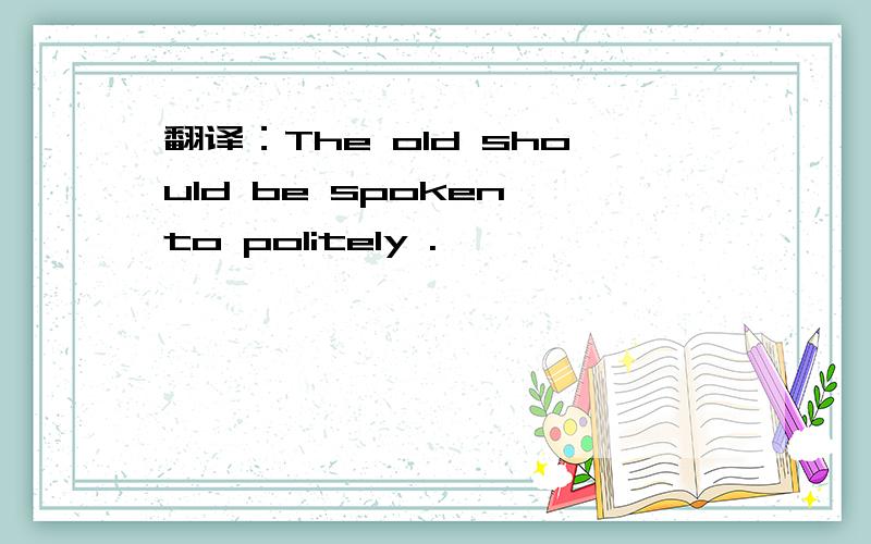 翻译：The old should be spoken to politely .