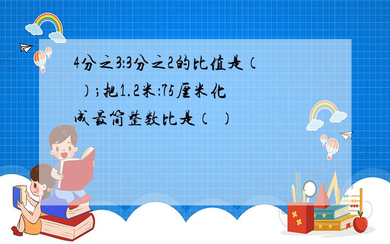 4分之3：3分之2的比值是（ ）；把1.2米：75厘米化成最简整数比是（ ）