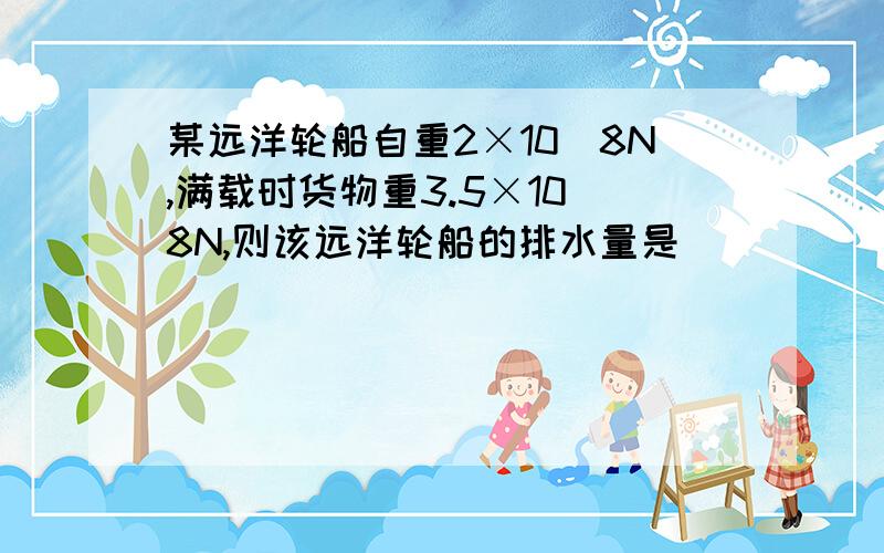 某远洋轮船自重2×10^8N,满载时货物重3.5×10^8N,则该远洋轮船的排水量是