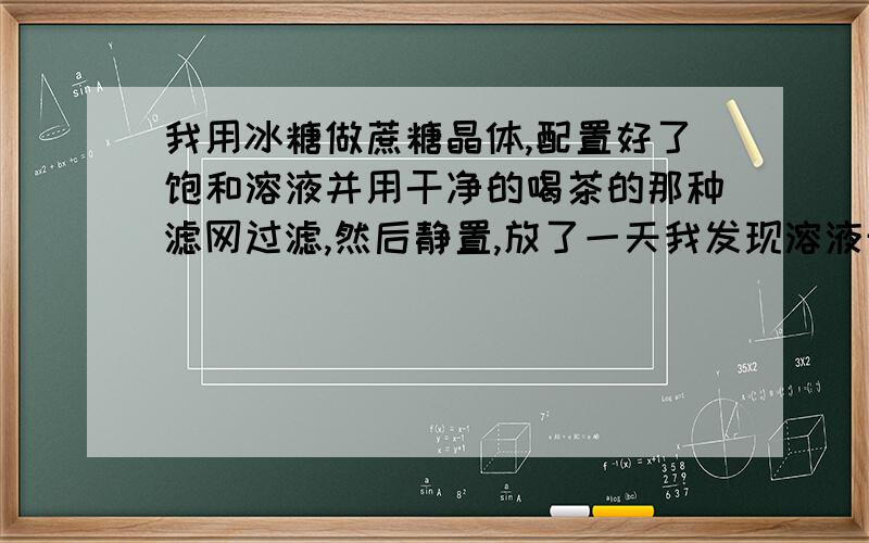 我用冰糖做蔗糖晶体,配置好了饱和溶液并用干净的喝茶的那种滤网过滤,然后静置,放了一天我发现溶液开始沉淀,上面有较为清澈的一层液体,下面是清一色的白砂糖沉淀………为什么会这样