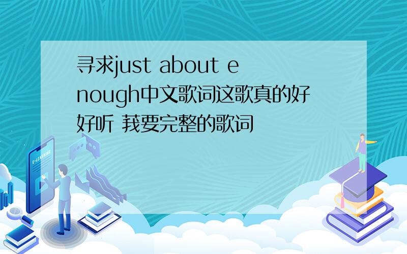 寻求just about enough中文歌词这歌真的好好听 莪要完整的歌词