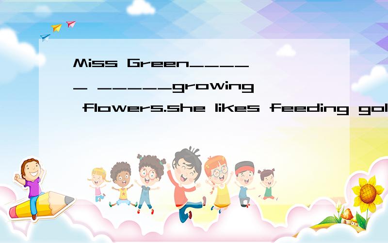 Miss Green_____ _____growing flowers.she likes feeding goldfish.空格填什么?