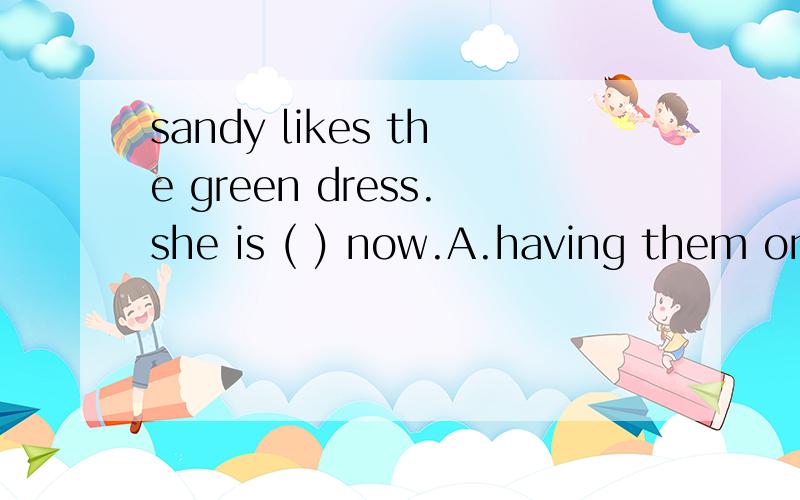 sandy likes the green dress.she is ( ) now.A.having them on B.trying it on