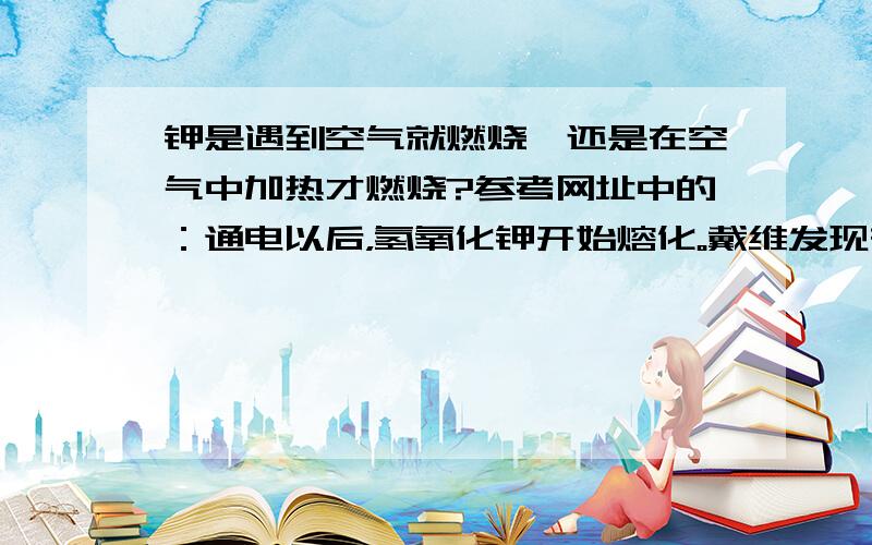 钾是遇到空气就燃烧,还是在空气中加热才燃烧?参考网址中的：通电以后，氢氧化钾开始熔化。戴维发现在阴极附近有带金属光泽的酷似水银的颗粒生成。这些颗粒一经生成便上浮，一旦接