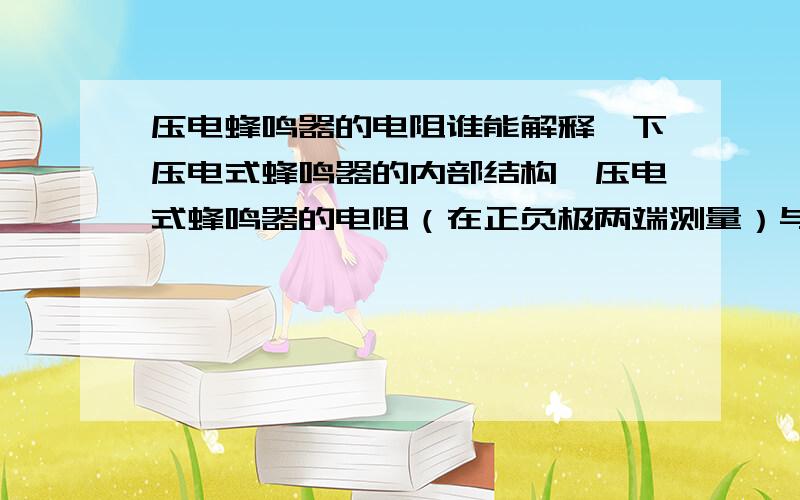 压电蜂鸣器的电阻谁能解释一下压电式蜂鸣器的内部结构,压电式蜂鸣器的电阻（在正负极两端测量）与什么部件有关,为什么有的电阻为无穷大,有的电阻只有几百欧姆,这个电阻的大小可以用