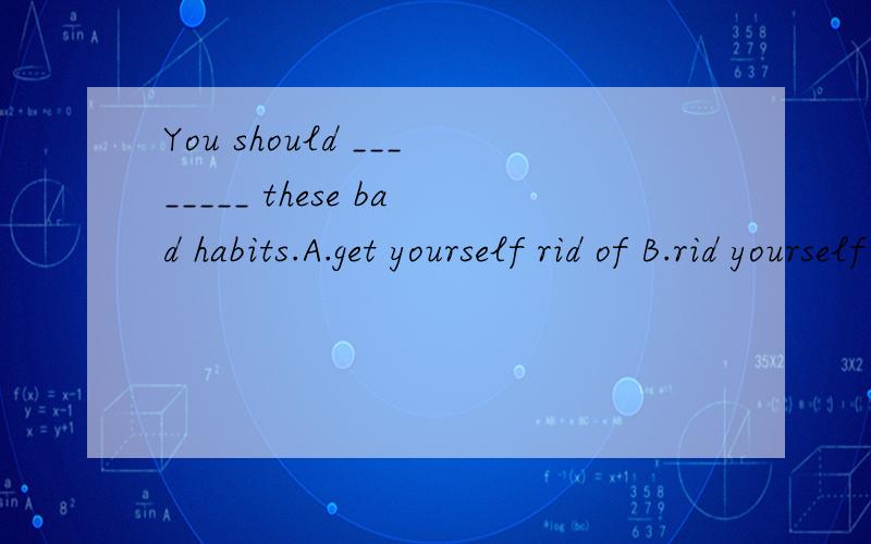 You should ________ these bad habits.A.get yourself rid of B.rid yourself of C.get rid of yourself with D.rid of yourself with B,我感觉不对啊,不懂