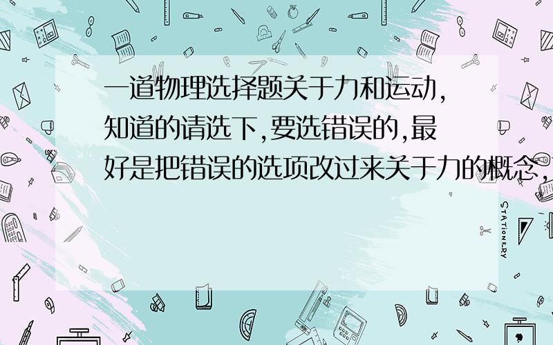 一道物理选择题关于力和运动,知道的请选下,要选错误的,最好是把错误的选项改过来关于力的概念,下列说法中错误的是（ ）A.力是物体对物体的作用 B.物体受力的同时也一定在施力C.只有接