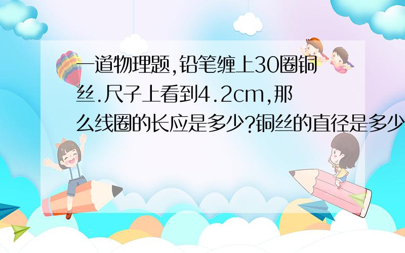 一道物理题,铅笔缠上30圈铜丝.尺子上看到4.2cm,那么线圈的长应是多少?铜丝的直径是多少?