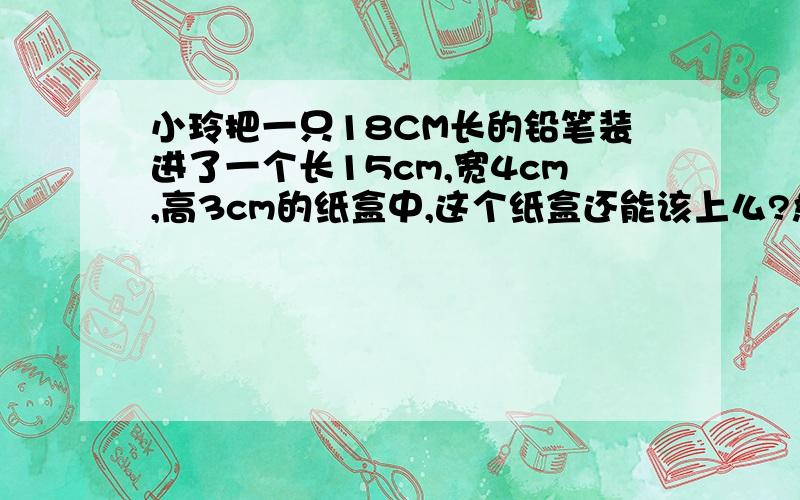 小玲把一只18CM长的铅笔装进了一个长15cm,宽4cm,高3cm的纸盒中,这个纸盒还能该上么?急需支援!要有步步骤!