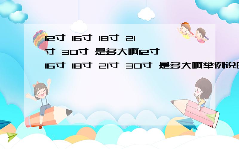 12寸 16寸 18寸 21寸 30寸 是多大啊12寸 16寸 18寸 21寸 30寸 是多大啊举例说明下,跟生活用品比喻下例如：12存就是A4纸那么大