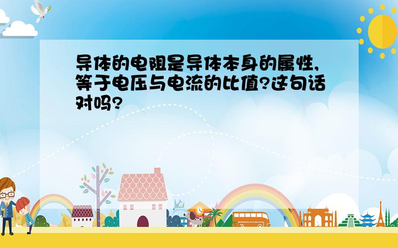 导体的电阻是导体本身的属性,等于电压与电流的比值?这句话对吗?