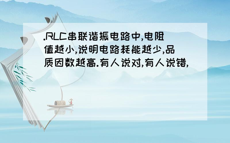 .RLC串联谐振电路中,电阻值越小,说明电路耗能越少,品质因数越高.有人说对,有人说错,